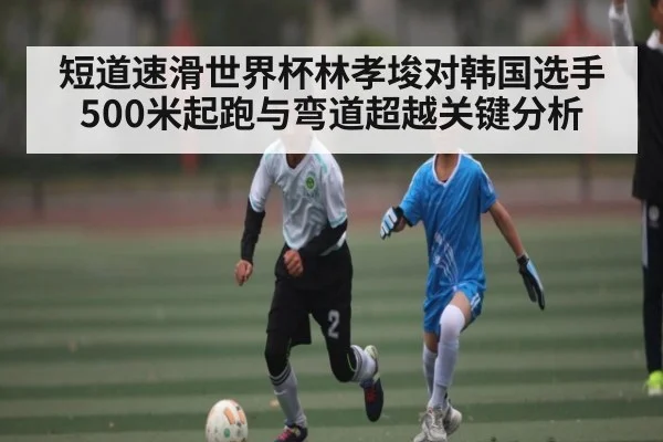 短道速滑世界杯林孝埈对韩国选手500米起跑与弯道超越关键分析